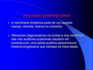 AVALIAÇÃO GERONTOLÓGICA

   A membrana timpânica pode ter um aspecto
    maciço, retraído, branco ou cinzento;

   Alterações degenerativas na cóclea e nos neurônios
    das vias auditivas superiores resultam em
    presbiacusia, uma perda auditiva sensorineural
    bilateral progressiva que começa na meia-idade;
 