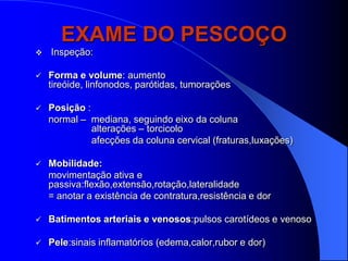 EXAME DO PESCOÇO
   Inspeção:

   Forma e volume: aumento
    tireóide, linfonodos, parótidas, tumorações

   Posição :
    normal – mediana, seguindo eixo da coluna
              alterações – torcicolo
              afecções da coluna cervical (fraturas,luxações)

   Mobilidade:
    movimentação ativa e
    passiva:flexão,extensão,rotação,lateralidade
    = anotar a existência de contratura,resistência e dor

   Batimentos arteriais e venosos:pulsos carotídeos e venoso

   Pele:sinais inflamatórios (edema,calor,rubor e dor)
 