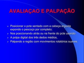 AVALIAÇAO E PALPAÇÃO

   Posicionar o pcte sentado com a cabeça erguida
    expondo o pescoço por completo;
   Nos posicionando atrás ou na frente do pcte usando:
   A polpa digital dos três dedos médios,
   Palpando a região com movimentos rotatórios suaves.
 