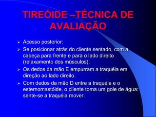 TIREÓIDE –TÉCNICA DE
         AVALIAÇÃO
   Acesso posterior:
   Se posicionar atrás do cliente sentado, com a
    cabeça para frente e para o lado direito
    (relaxamento dos músculos);
   Os dedos da mão E empurram a traquéia em
    direção ao lado direito.
   Com dedos da mão D entre a traquéia e o
    esternomastóide, o cliente toma um gole de água:
    sente-se a traquéia mover.
 