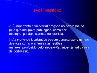 FACE: INSPEÇÃO



 É importante observar alterações na coloração da
pele que indiquem patologias, como por
exemplo, palidez, cianose ou icterícia.
 As manchas localizadas podem caracterizar algumas
doenças como o eritema nas regiões
malares, produzido pelo lupus eritematoso (sinal da asa
de borboleta).
 