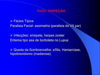 FACE: INSPEÇÃO


 Fácies Típica
Paralisia Facial: assimetria (paralisia do VII par)

 Infecções: erisipela, herpes zoster
Eritema tipo asa de borboleta no Lupus

 Queda da Sombrancelha: sífilis, Hanseníase,
hipotireoidismo (madarose).
 