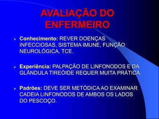 AVALIAÇÃO DO
           ENFERMEIRO
   Conhecimento: REVER DOENÇAS
    INFECCIOSAS, SISTEMA IMUNE, FUNÇÃO
    NEUROLÓGICA, TCE.

   Experiência: PALPAÇÃO DE LINFONODOS E DA
    GLÃNDULA TIREÓIDE REQUER MUITA PRÁTICA.

   Padrões: DEVE SER METÓDICA AO EXAMINAR
    CADEIA LINFONODOS DE AMBOS OS LADOS
    DO PESCOÇO.
 