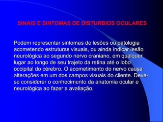 SINAIS E SINTOMAS DE DISTURBIOS OCULARES


Podem representar sintomas de lesões ou patologia
acometendo estruturas visuais, ou ainda indicar lesão
neurológica ao segundo nervo craniano, em qualquer
lugar ao longo de seu trajeto da retina até o lobo
occipital do cérebro. O acometimento do nervo causa
alterações em um dos campos visuais do cliente. Deve-
se considerar o conhecimento da anatomia ocular e
neurológica ao fazer a avaliação.
 