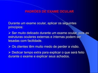 PADRÕES DE EXAME OCULAR


Durante um exame ocular, aplicar os seguintes
princípios:
 Ser muito delicado durante um exame ocular, pois as
estruturas oculares externas e internas podem ser
lesadas com facilidade.
 Os clientes têm muito medo de perder a visão.
 Dedicar tempo extra para explicar o que será feito
durante o exame e explicar seus achados.
 