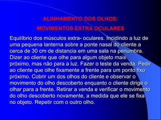 ALINHAMENTO DOS OLHOS:
           MOVIMENTOS EXTRA OCULARES
Equilíbrio dos músculos extra- oculares. Incidindo a luz de
uma pequena lanterna sobre a ponte nasal do cliente a
cerca de 30 cm de distancia em uma sala na penumbra.
Dizer ao cliente que olhe para algum objeto mais
próximo, mas não para a luz. Fazer o teste da venda. Pedir
ao cliente que olhe fixamente a frente para um ponto fixo
próximo. Cobrir um dos olhos do cliente e observar o
movimento do olho descoberto enquanto o cliente dirige o
olhar para a frente. Retirar a venda e verificar o movimento
do olho descoberto novamente, a medida que ele se fixa
no objeto. Repetir com o outro olho.
 