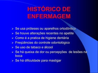 HISTÓRICO DE
          ENFERMAGEM
 Se usa próteses ou aparelhos ortodôntico
 Se houve alterações recentes no apetite
 Como é a pratica de higiene dentária
 Freqüências do controle odontológico
 Se uso de tabaco e álcool
 Se há queixa de dor ou percepções de lesões na
  boca
 Se há dificuldade para mastigar
 
