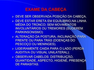EXAME DA CABEÇA
 DEVE SER OBSERVADA POSIÇÃO DA CABEÇA.
 DEVE ESTAR ERETA EM EQUILÍBRIO,NA LINHA
  MÉDIA DO TRONCO; SEM MOVIMENTOS
  INVOLUNTÁRIOS OU TREMORES (SUGEREM
  PARKINSONISMO)
 ALTERAÇÃO DA POSTURA, INCLINAÇÃO PARA
  FRENTE OU PARA TRÁS (DOENÇAS DO
  PESCOÇO OU MENINGES).
 LIGEIRAMENTE CAIDA PARA O LADO (PERDA
  AUDITIVA OU VISUAL UNILATERAL);
 OBSERVAR CABELOS: DISTRIBUIÇÃO,
  QUANTIDADE, ASPECTO, HIGIENE, PRESENÇA
  DE PARASITAS.
 