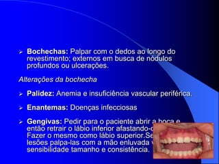    Bochechas: Palpar com o dedos ao longo do
    revestimento; externos em busca de nódulos
    profundos ou ulcerações.
Alterações da bochecha
   Palidez: Anemia e insuficiência vascular periférica.
   Enantemas: Doenças infecciosas
   Gengivas: Pedir para o paciente abrir a boca e
    então retrair o lábio inferior afastando-o dos dentes.
    Fazer o mesmo como lábio superior.Se houver
    lesões palpa-las com a mão enluvada verificando
    sensibilidade tamanho e consistência.
 