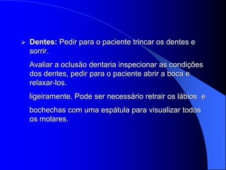    Dentes: Pedir para o paciente trincar os dentes e
    sorrir.
    Avaliar a oclusão dentaria inspecionar as condições
    dos dentes, pedir para o paciente abrir a boca e
    relaxar-los.
    ligeiramente. Pode ser necessário retrair os lábios e
    bochechas com uma espátula para visualizar todos
    os molares.
 