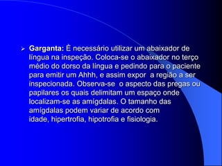    Garganta: È necessário utilizar um abaixador de
    língua na inspeção. Coloca-se o abaixador no terço
    médio do dorso da língua e pedindo para o paciente
    para emitir um Ahhh, e assim expor a região a ser
    inspecionada. Observa-se o aspecto das pregas ou
    papilares os quais delimitam um espaço onde
    localizam-se as amígdalas. O tamanho das
    amígdalas podem variar de acordo com
    idade, hipertrofia, hipotrofia e fisiologia.
 