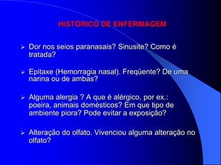 HISTÓRICO DE ENFERMAGEM


   Dor nos seios paranasais? Sinusite? Como é
    tratada?

   Epitaxe (Hemorragia nasal). Freqüente? De uma
    narina ou de ambas?

   Alguma alergia ? A que é alérgico, por ex.:
    poeira, animais domésticos? Em que tipo de
    ambiente piora? Pode evitar a exposição?

   Alteração do olfato. Vivenciou alguma alteração no
    olfato?
 