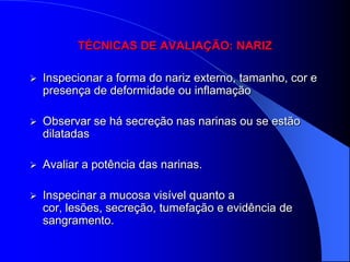 TÉCNICAS DE AVALIAÇÃO: NARIZ

   Inspecionar a forma do nariz externo, tamanho, cor e
    presença de deformidade ou inflamação

   Observar se há secreção nas narinas ou se estão
    dilatadas

   Avaliar a potência das narinas.

   Inspecinar a mucosa visível quanto a
    cor, lesões, secreção, tumefação e evidência de
    sangramento.
 