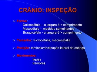 CRÂNIO: INSPEÇÃO
   Forma:
       Dolicocéfalo – a largura é < comprimento
       Mesocéfalo – medidas semelhantes
       Braquicéfalo - a largura é > comprimento

   Tamanho: microcefalia, macrocefalia

   Posição: torcicolo=inclinação lateral da cabeça

   Movimentos:
            tiques
            tremores
 