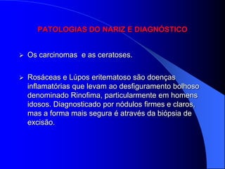 PATOLOGIAS DO NARIZ E DIAGNÓSTICO


   Os carcinomas e as ceratoses.

   Rosáceas e Lúpos eritematoso são doenças
    inflamatórias que levam ao desfiguramento bolhoso
    denominado Rinofima, particularmente em homens
    idosos. Diagnosticado por nódulos firmes e claros,
    mas a forma mais segura é através da biópsia de
    excisão.
 