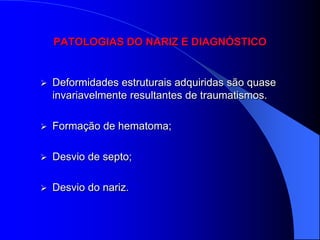 PATOLOGIAS DO NARIZ E DIAGNÓSTICO


   Deformidades estruturais adquiridas são quase
    invariavelmente resultantes de traumatismos.

   Formação de hematoma;

   Desvio de septo;

   Desvio do nariz.
 
