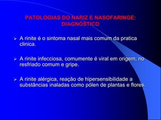 PATOLOGIAS DO NARIZ E NASOFARINGE:
                 DIAGNÓSTICO

   A rinite é o sintoma nasal mais comum da pratica
    clinica.

   A rinite infecciosa, comumente é viral em origem, no
    resfriado comum e gripe.

   A rinite alérgica, reação de hipersensibilidade a
    substâncias inaladas como pólen de plantas e flores.
 