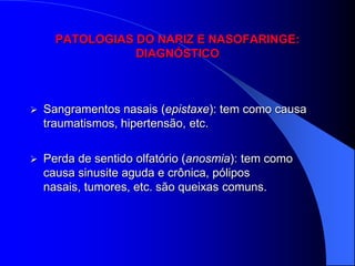 PATOLOGIAS DO NARIZ E NASOFARINGE:
                 DIAGNÓSTICO



   Sangramentos nasais (epistaxe): tem como causa
    traumatismos, hipertensão, etc.

   Perda de sentido olfatório (anosmia): tem como
    causa sinusite aguda e crônica, pólipos
    nasais, tumores, etc. são queixas comuns.
 