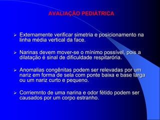AVALIAÇÃO PEDIÁTRICA


   Externamente verificar simetria e posicionamento na
    linha média vertical da face.

   Narinas devem mover-se o mínimo possível, pois a
    dilatação é sinal de dificuldade respitarória.

   Anomalias congênitas podem ser relevadas por um
    nariz em forma de sela com ponte baixa e base larga
    ou um nariz curto e pequeno.

   Corriemnto de uma narina e odor fétido podem ser
    causados por um corpo estranho.
 