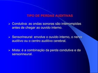 TIPO DE PERDAS AUDITIVAS

   Condutiva: as ondas sonoras são interrompidas
    antes de chegar ao ouvido interno.

   Sensorineural: envolve o ouvido interno, o nervo
    auditivo ou o centro auditivo cerebral.

   Mista: é a combinação da perda condutiva e da
    sensorineural.
 