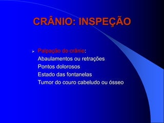 CRÂNIO: INSPEÇÃO

   Palpação do crânio:
    Abaulamentos ou retrações
    Pontos dolorosos
    Estado das fontanelas
    Tumor do couro cabeludo ou ósseo
 