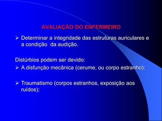 AVALIAÇÃO DO ENFERMEIRO

 Determinar a integridade das estruturas auriculares e
  a condição da audição.

Distúrbios podem ser devido:
 A disfunção mecânica (cerume, ou corpo estranho);

 Traumatismo (corpos estranhos, exposição aos
  ruídos);
 
