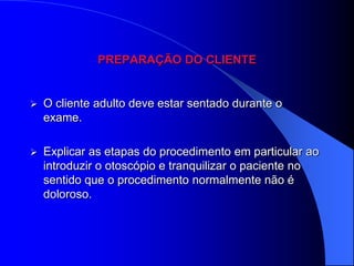 PREPARAÇÃO DO CLIENTE


   O cliente adulto deve estar sentado durante o
    exame.

   Explicar as etapas do procedimento em particular ao
    introduzir o otoscópio e tranquilizar o paciente no
    sentido que o procedimento normalmente não é
    doloroso.
 
