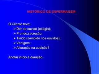 HISTÓRICO DE ENFERMAGEM


O Cliente teve:
    Dor de ouvido (otalgia);
    Prurido,secreção;
    Tinido (zumbido nos ouvidos);
    Vertigem;
    Alteração na audição?

Anotar início e duração.
 