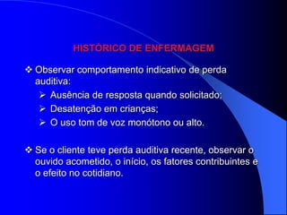 HISTÓRICO DE ENFERMAGEM

 Observar comportamento indicativo de perda
  auditiva:
    Ausência de resposta quando solicitado;
    Desatenção em crianças;
    O uso tom de voz monótono ou alto.

 Se o cliente teve perda auditiva recente, observar o
  ouvido acometido, o início, os fatores contribuintes e
  o efeito no cotidiano.
 