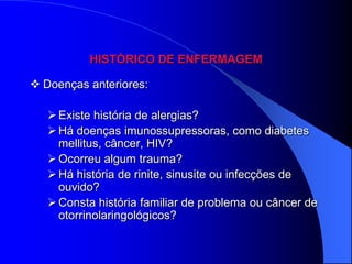 HISTÓRICO DE ENFERMAGEM

 Doenças anteriores:

    Existe história de alergias?
    Há doenças imunossupressoras, como diabetes
     mellitus, câncer, HIV?
    Ocorreu algum trauma?
    Há história de rinite, sinusite ou infecções de
     ouvido?
    Consta história familiar de problema ou câncer de
     otorrinolaringológicos?
 