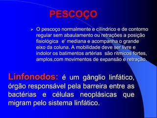 PESCOÇO
          O pescoço normalmente e cilíndrico e de contorno
           regular sem abaulamento ou retrações a posição
           fisiológica e' mediana e acompanha o grande
           eixo da coluna. A mobilidade deve ser livre e
           indolor os batimentos artérias são rítmicos fortes,
           amplos,com movimentos de expansão e retração.


Linfonodos: é um gânglio linfático,
órgão responsável pela barreira entre as
bactérias e células neoplásicas que
migram pelo sistema linfático.
 