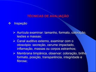TÉCNICAS DE AVALIAÇÃO

 Inspeção

   Aurícula examinar: tamanho, formato, coloração,
    lesões e massas;
   Canal auditivo externo, examinar com o
    otoscópio: secreção, cerume impactado,
    inflamação, massas ou corpos estranhos;
   Membrana timpânica, observar: coloração, brilho,
    formato, posição, transparência, integridade e
    fibrose;
 