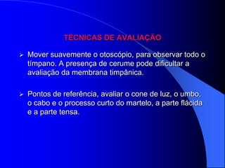 TÉCNICAS DE AVALIAÇÃO

   Mover suavemente o otoscópio, para observar todo o
    tímpano. A presença de cerume pode dificultar a
    avaliação da membrana timpânica.

   Pontos de referência, avaliar o cone de luz, o umbo,
    o cabo e o processo curto do martelo, a parte flácida
    e a parte tensa.
 