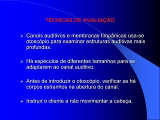 TÉCNICAS DE AVALIAÇÃO

   Canais auditivos e membranas timpânicas usa-se
    otoscópio para examinar estruturas auditivas mais
    profundas.

   Há espéculos de diferentes tamanhos para se
    adaptarem ao canal auditivo.

   Antes de introduzir o otoscópio, verificar se há
    corpos estranhos na abertura do canal.

   Instruir o cliente a não movimentar a cabeça.
 