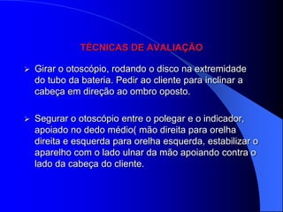 TÉCNICAS DE AVALIAÇÃO

   Girar o otoscópio, rodando o disco na extremidade
    do tubo da bateria. Pedir ao cliente para inclinar a
    cabeça em direção ao ombro oposto.

   Segurar o otoscópio entre o polegar e o indicador,
    apoiado no dedo médio( mão direita para orelha
    direita e esquerda para orelha esquerda, estabilizar o
    aparelho com o lado ulnar da mão apoiando contra o
    lado da cabeça do cliente.
 