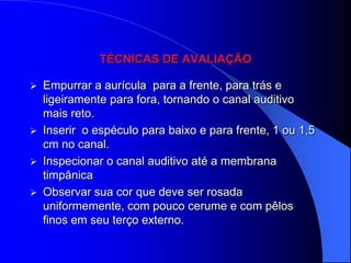 TÉCNICAS DE AVALIAÇÃO

   Empurrar a aurícula para a frente, para trás e
    ligeiramente para fora, tornando o canal auditivo
    mais reto.
   Inserir o espéculo para baixo e para frente, 1 ou 1,5
    cm no canal.
   Inspecionar o canal auditivo até a membrana
    timpânica
   Observar sua cor que deve ser rosada
    uniformemente, com pouco cerume e com pêlos
    finos em seu terço externo.
 