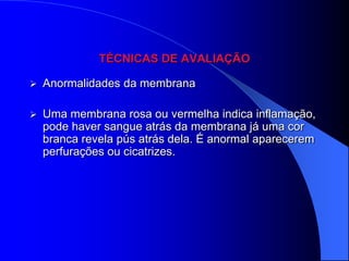 TÉCNICAS DE AVALIAÇÃO

   Anormalidades da membrana

   Uma membrana rosa ou vermelha indica inflamação,
    pode haver sangue atrás da membrana já uma cor
    branca revela pús atrás dela. É anormal aparecerem
    perfurações ou cicatrizes.
 