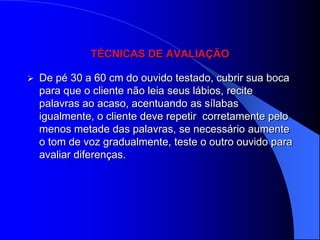 TÉCNICAS DE AVALIAÇÃO

   De pé 30 a 60 cm do ouvido testado, cubrir sua boca
    para que o cliente não leia seus lábios, recite
    palavras ao acaso, acentuando as sílabas
    igualmente, o cliente deve repetir corretamente pelo
    menos metade das palavras, se necessário aumente
    o tom de voz gradualmente, teste o outro ouvido para
    avaliar diferenças.
 
