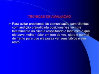 TÉCNICAS DE AVALIAÇÃO

 Para evitar problemas de comunicação com clientes
  com audição prejudicada posicionar-se sempre
  lateralmente ao cliente respeitando o lado com o qual
  ele ouve melhor, falar em tom de voz claro e normal
  de frente para que ele possa ver seus lábios e seu
  rosto.
 