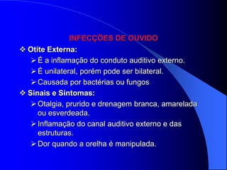 INFECÇÕES DE OUVIDO
 Otite Externa:
    É a inflamação do conduto auditivo externo.
    É unilateral, porém pode ser bilateral.
    Causada por bactérias ou fungos
 Sinais e Sintomas:
    Otalgia, prurido e drenagem branca, amarelada
     ou esverdeada.
    Inflamação do canal auditivo externo e das
     estruturas.
    Dor quando a orelha é manipulada.
 