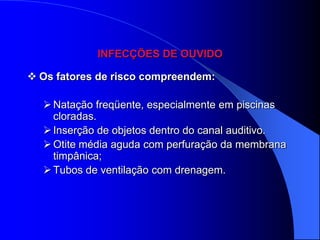 INFECÇÕES DE OUVIDO

 Os fatores de risco compreendem:

   Natação freqüente, especialmente em piscinas
    cloradas.
   Inserção de objetos dentro do canal auditivo.
   Otite média aguda com perfuração da membrana
    timpânica;
   Tubos de ventilação com drenagem.
 
