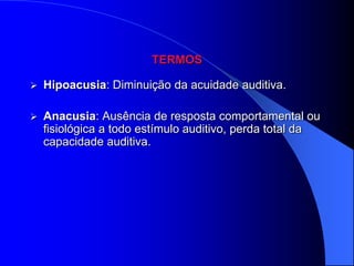 TERMOS

   Hipoacusia: Diminuição da acuidade auditiva.

   Anacusia: Ausência de resposta comportamental ou
    fisiológica a todo estímulo auditivo, perda total da
    capacidade auditiva.
 
