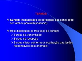 TERMOS

 Surdez: Incapacidade de percepção dos sons; pode
  ser total ou parcial(hipoacusia).

 Hoje distinguem-se três tipos de surdez:
    Surdez de transmissão
    Surdez de recepção
    Surdez mista, conforme a localização das lesões
     responsáveis pela anomalia.
 