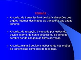 TERMOS
   A surdez de transmissão é devida a alterações dos
    orgãos internos destinados ao transporte das ondas
    sonoras.

   A surdez de recepção é causada por lesões do
    ouvido interno, do nervo acústico ou da zona do
    cérebro aonde chegam as fibras nervosas.

   A surdez mista é devido a lesões tanto nos orgãos
    de transmissão como nos de recepção.
 