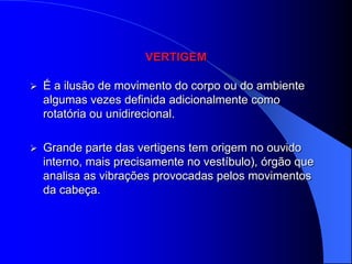 VERTIGEM

   É a ilusão de movimento do corpo ou do ambiente
    algumas vezes definida adicionalmente como
    rotatória ou unidirecional.

   Grande parte das vertigens tem origem no ouvido
    interno, mais precisamente no vestíbulo), órgão que
    analisa as vibrações provocadas pelos movimentos
    da cabeça.
 