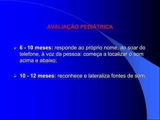 AVALIAÇÃO PEDIÁTRICA


   6 - 10 meses: responde ao próprio nome, ao soar do
    telefone, à voz da pessoa: começa a localizar o som
    acima e abaixo;

   10 - 12 meses: reconhece e lateraliza fontes de som.
 