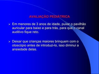 AVALIAÇÃO PEDIÁTRICA

   Em menores de 3 anos de idade, puxar o pavilhão
    auricular para baixo e para trás, para que o canal
    auditivo fique reto.

   Deixar que crianças maiores brinquem com o
    otoscópio antes de introduzi-lo, isso diminui a
    ansiedade delas.
 