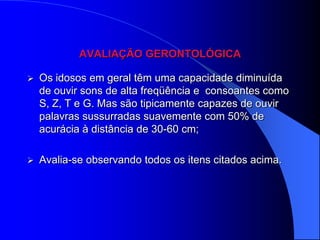 AVALIAÇÃO GERONTOLÓGICA

   Os idosos em geral têm uma capacidade diminuída
    de ouvir sons de alta freqüência e consoantes como
    S, Z, T e G. Mas são tipicamente capazes de ouvir
    palavras sussurradas suavemente com 50% de
    acurácia à distância de 30-60 cm;

   Avalia-se observando todos os itens citados acima.
 