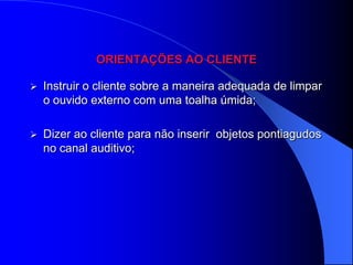 ORIENTAÇÕES AO CLIENTE

   Instruir o cliente sobre a maneira adequada de limpar
    o ouvido externo com uma toalha úmida;

   Dizer ao cliente para não inserir objetos pontiagudos
    no canal auditivo;
 