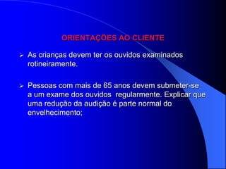 ORIENTAÇÕES AO CLIENTE

   As crianças devem ter os ouvidos examinados
    rotineiramente.

   Pessoas com mais de 65 anos devem submeter-se
    a um exame dos ouvidos regularmente. Explicar que
    uma redução da audição é parte normal do
    envelhecimento;
 